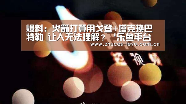 爆料:火箭打算用戈登+塔克换巴特勒 让人无法理解?‘乐鱼平台最新版本’(图2) 乐鱼极致竞技体验